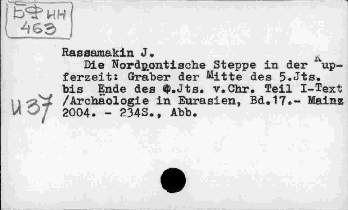 ﻿Ь^ин
46Э
8?
Rasaamakin J*	л
Die Nord^ontische Steppe in der up-ferzeit: Graber der ^itte des 5.Jts. bis Ende des $.Jts. v.Chr. Teil I-Text /Archäologie in Eurasien, Bd.17.- Mainz 2004. - 234S., Abb.